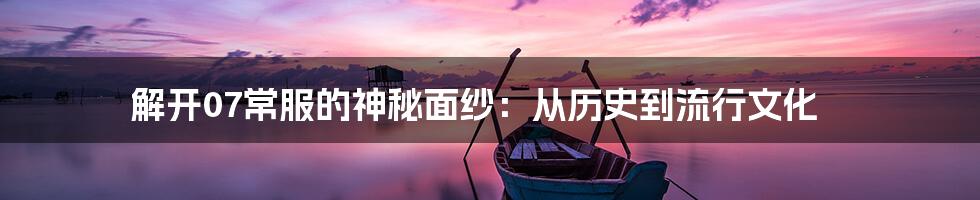 解开07常服的神秘面纱：从历史到流行文化