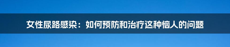 女性尿路感染：如何预防和治疗这种恼人的问题