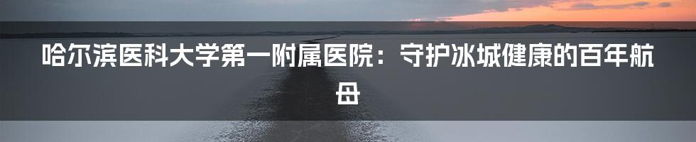 哈尔滨医科大学第一附属医院：守护冰城健康的百年航母