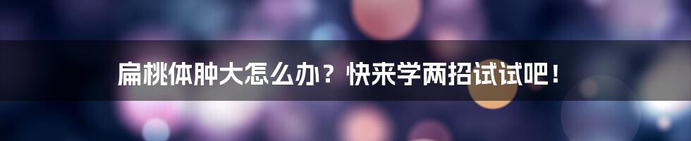 扁桃体肿大怎么办?快来学两招试试吧!
