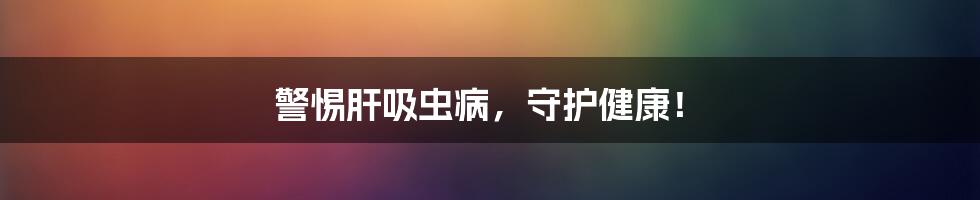 警惕肝吸虫病,守护健康!