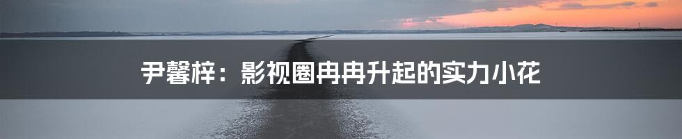 尹馨梓:影视圈冉冉升起的实力小花