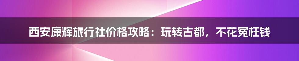 西安康辉旅行社价格攻略:玩转古都,不花冤枉钱