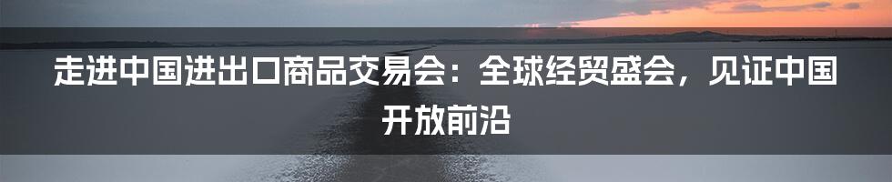 走进中国进出口商品交易会：全球经贸盛会，见证中国开放前沿