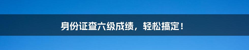 身份证查六级成绩,轻松搞定!