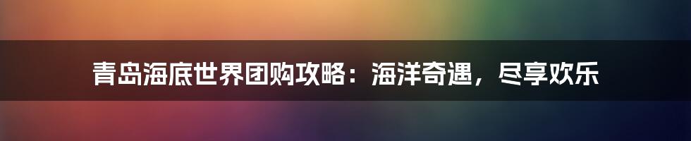 青岛海底世界团购攻略：海洋奇遇，尽享欢乐