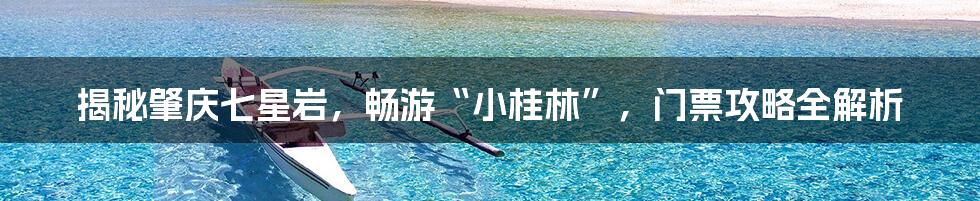 揭秘肇庆七星岩,畅游“小桂林”,门票攻略全解析