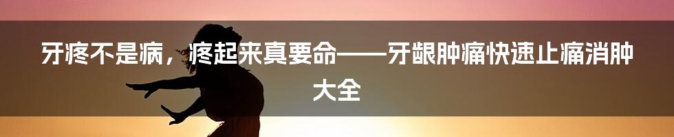牙疼不是病,疼起来真要命——牙龈肿痛快速止痛消肿大全
