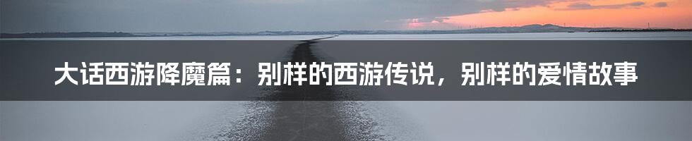 大话西游降魔篇:别样的西游传说,别样的爱情故事