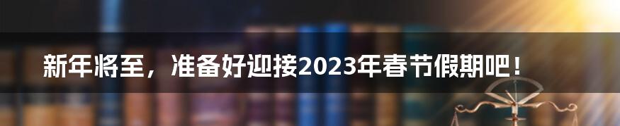 新年将至,准备好迎接2023年春节假期吧!