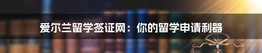 爱尔兰留学签证网:你的留学申请利器