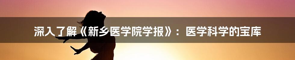 深入了解《新乡医学院学报》:医学科学的宝库