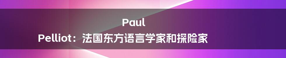 Paul Pelliot:法国东方语言学家和探险家