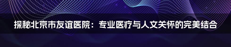 探秘北京市友谊医院:专业医疗与人文关怀的完美结合