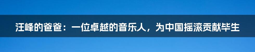 汪峰的爸爸:一位卓越的音乐人,为中国摇滚贡献毕生