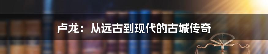 卢龙：从远古到现代的古城传奇