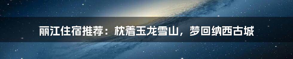 丽江住宿推荐:枕着玉龙雪山,梦回纳西古城
