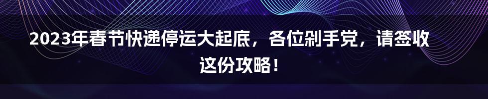 2023年春节快递停运大起底,各位剁手党,请签收这份攻略!