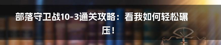部落守卫战10-3通关攻略:看我如何轻松碾压!