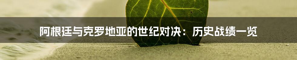 阿根廷与克罗地亚的世纪对决：历史战绩一览