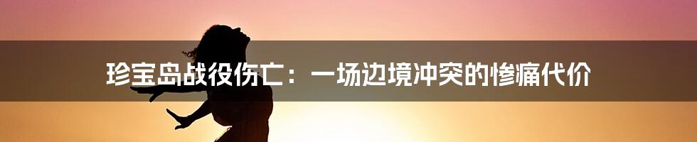 珍宝岛战役伤亡：一场边境冲突的惨痛代价