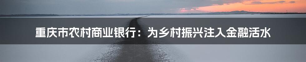 重庆市农村商业银行:为乡村振兴注入金融活水