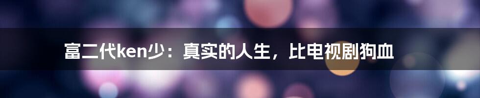 富二代ken少:真实的人生,比电视剧狗血