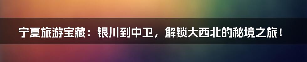 宁夏旅游宝藏:银川到中卫,解锁大西北的秘境之旅!