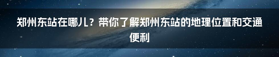 郑州东站在哪儿?带你了解郑州东站的地理位置和交通便利
