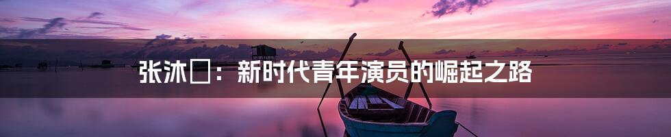 张沐莀：新时代青年演员的崛起之路