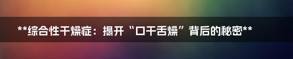 **综合性干燥症:揭开“口干舌燥”背后的秘密**