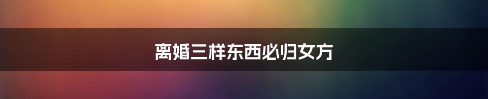 离婚三样东西必归女方
