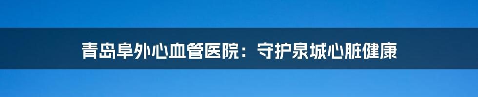 青岛阜外心血管医院：守护泉城心脏健康