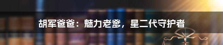 胡军爸爸:魅力老爹,星二代守护者
