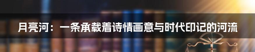月亮河：一条承载着诗情画意与时代印记的河流