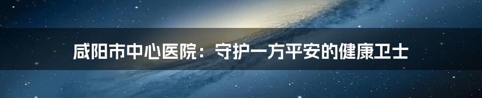 咸阳市中心医院:守护一方平安的健康卫士