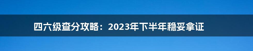 四六级查分攻略:2023年下半年稳妥拿证