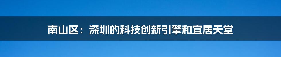 南山区:深圳的科技创新引擎和宜居天堂