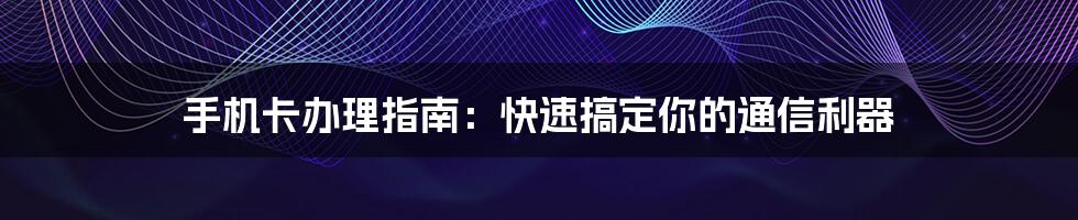 手机卡办理指南：快速搞定你的通信利器