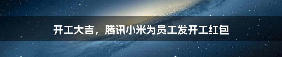 开工大吉,腾讯小米为员工发开工红包