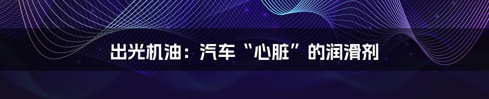 出光机油：汽车“心脏”的润滑剂