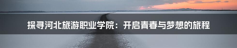 探寻河北旅游职业学院:开启青春与梦想的旅程