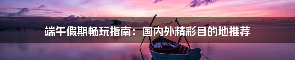 端午假期畅玩指南:国内外精彩目的地推荐