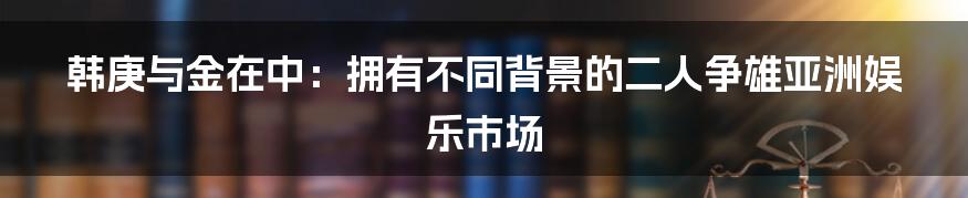韩庚与金在中:拥有不同背景的二人争雄亚洲娱乐市场