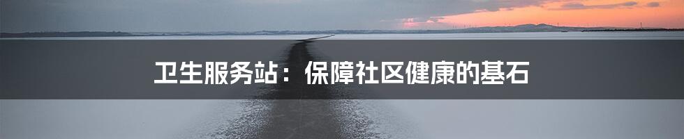 卫生服务站:保障社区健康的基石
