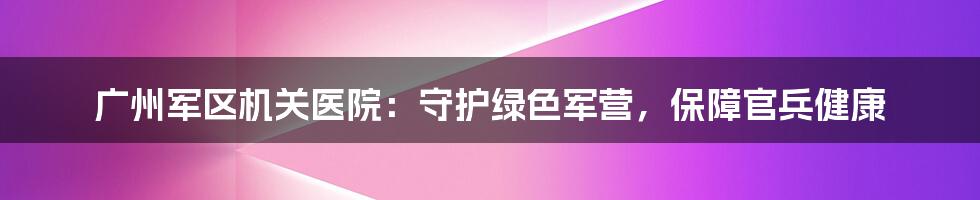 广州军区机关医院：守护绿色军营，保障官兵健康