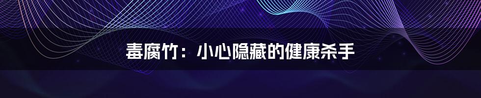 毒腐竹：小心隐藏的健康杀手