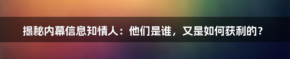 揭秘内幕信息知情人:他们是谁,又是如何获利的?