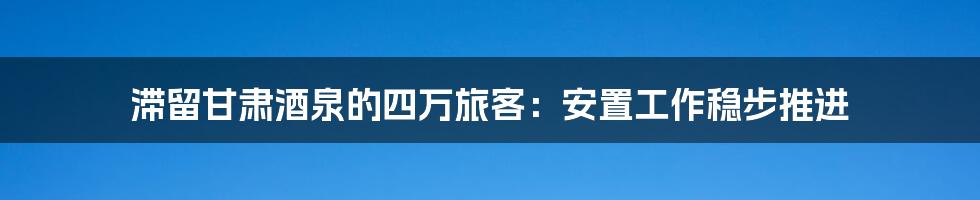 滞留甘肃酒泉的四万旅客:安置工作稳步推进