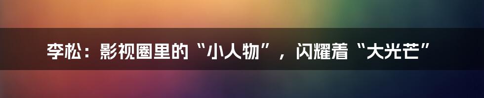李松:影视圈里的“小人物”,闪耀着“大光芒”